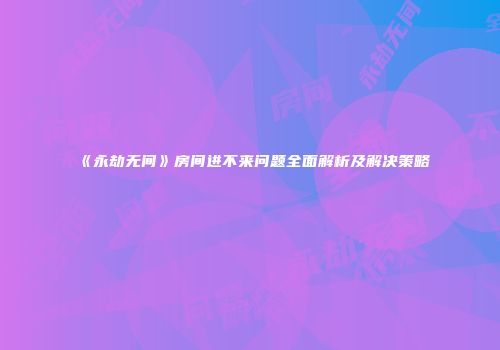 《永劫无间》房间进不来问题全面解析及解决策略