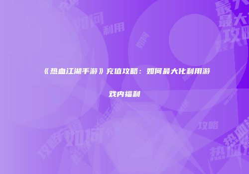 《热血江湖手游》充值攻略：如何最大化利用游戏内福利