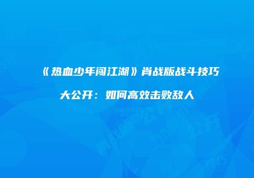《热血少年闯江湖》肖战版战斗技巧大公开：如何高效击败敌人