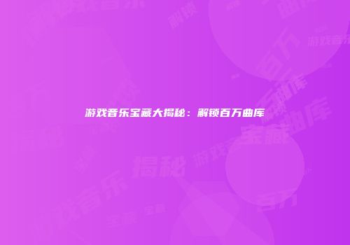 游戏音乐宝藏大揭秘：解锁百万曲库