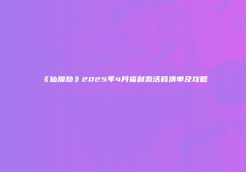 《仙魔劫》2025年4月福利激活码清单及攻略