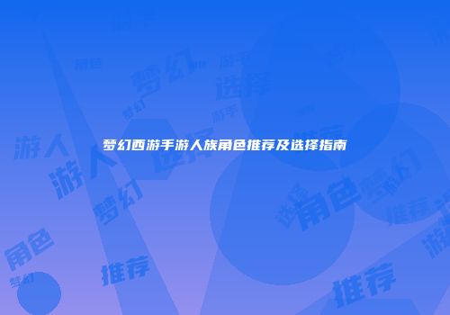 梦幻西游手游人族角色推荐及选择指南