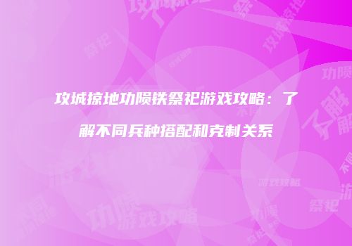 攻城掠地功陨铁祭祀游戏攻略：了解不同兵种搭配和克制关系