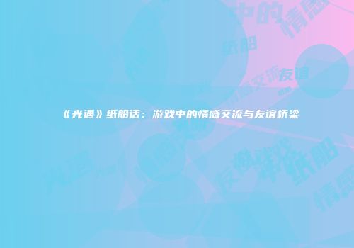 《光遇》纸船话：游戏中的情感交流与友谊桥梁