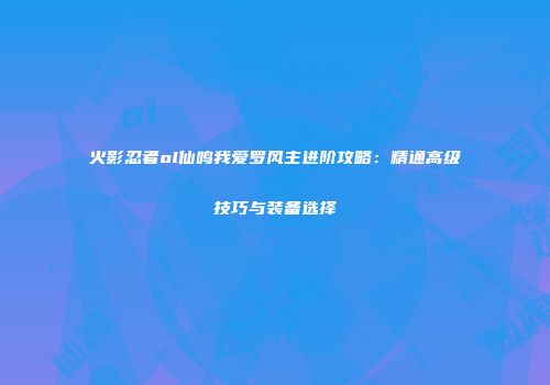火影忍者ol仙鸣我爱罗风主进阶攻略：精通高级技巧与装备选择