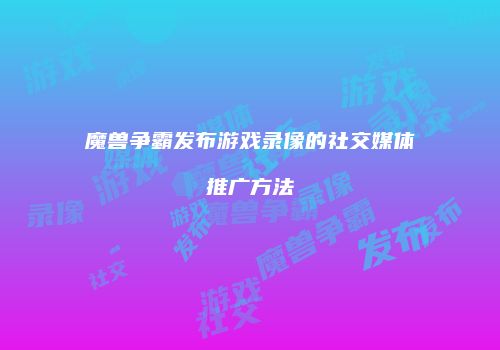 魔兽争霸发布游戏录像的社交媒体推广方法