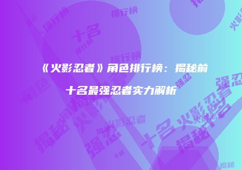 《火影忍者》角色排行榜：揭秘前十名最强忍者实力解析