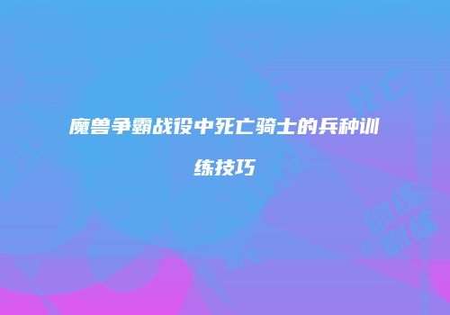 魔兽争霸战役中死亡骑士的兵种训练技巧