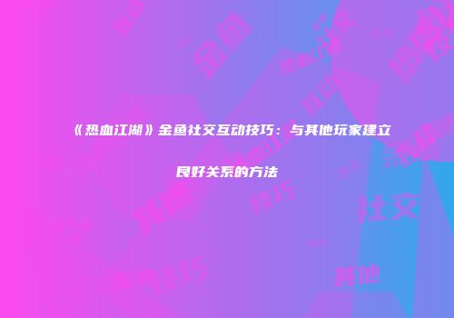 《热血江湖》金鱼社交互动技巧：与其他玩家建立良好关系的方法