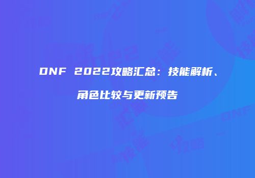 DNF 2022攻略汇总：技能解析、角色比较与更新预告
