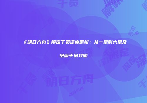 《明日方舟》限定干员深度解析：从一星到六星及绝版干员攻略
