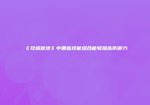 《攻城掠地》中哪些技能组合能够提高防御力