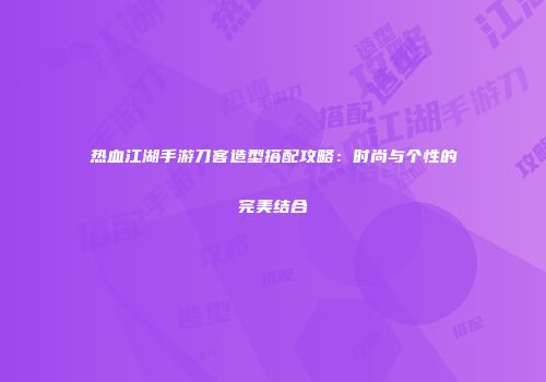 热血江湖手游刀客造型搭配攻略：时尚与个性的完美结合