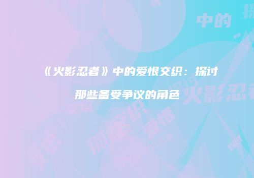 《火影忍者》中的爱恨交织：探讨那些备受争议的角色