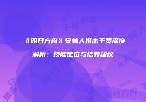 《明日方舟》守林人狙击干员深度解析：技能定位与培养建议