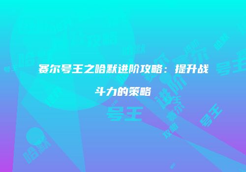 赛尔号王之哈默进阶攻略：提升战斗力的策略