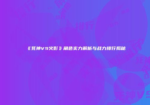 《死神VS火影》角色实力解析与战力排行揭秘