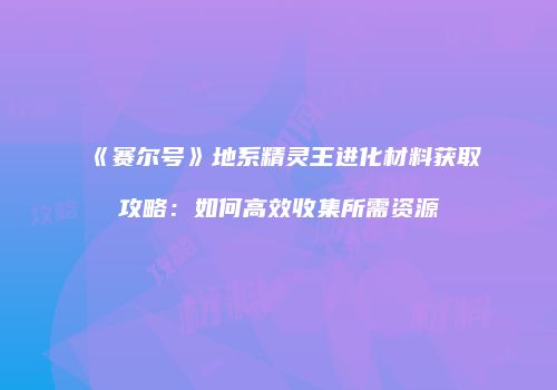 《赛尔号》地系精灵王进化材料获取攻略：如何高效收集所需资源