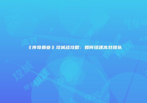 《传奇霸业》攻城战攻略：如何组建高效团队