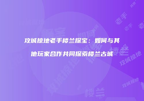攻城掠地老手楼兰探宝：如何与其他玩家合作共同探索楼兰古城
