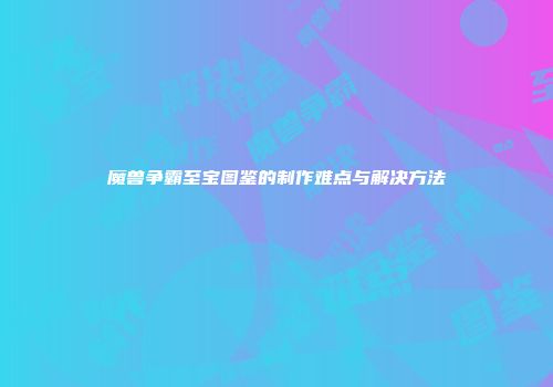 魔兽争霸至宝图鉴的制作难点与解决方法