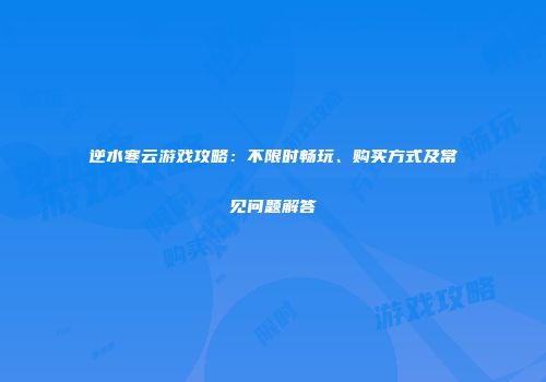 逆水寒云游戏攻略：不限时畅玩、购买方式及常见问题解答