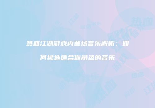 热血江湖游戏内登场音乐解析：如何挑选适合你角色的音乐
