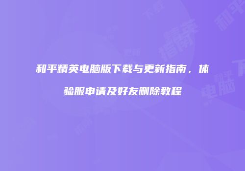 和平精英电脑版下载与更新指南，体验服申请及好友删除教程