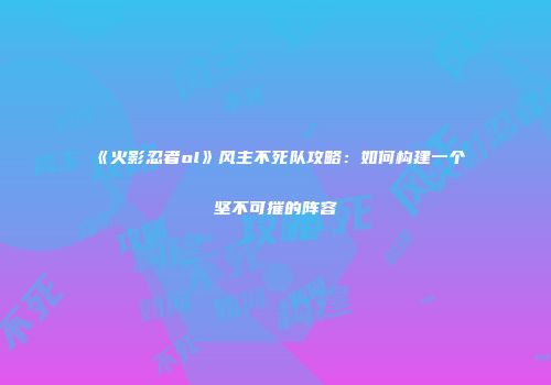 《火影忍者ol》风主不死队攻略：如何构建一个坚不可摧的阵容