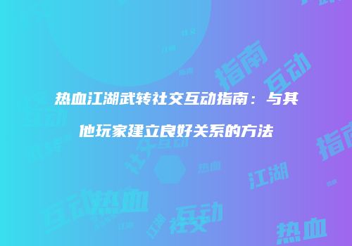 热血江湖武转社交互动指南:与其他玩家建立良好关系的方法