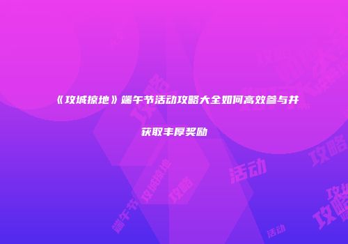 《攻城掠地》端午节活动攻略大全如何高效参与并获取丰厚奖励