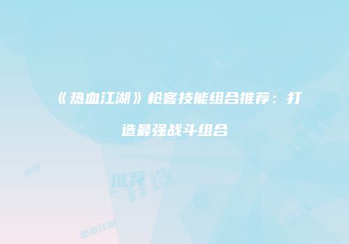 《热血江湖》枪客技能组合推荐：打造最强战斗组合