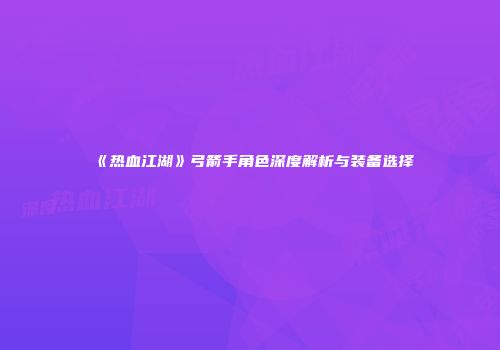《热血江湖》弓箭手角色深度解析与装备选择
