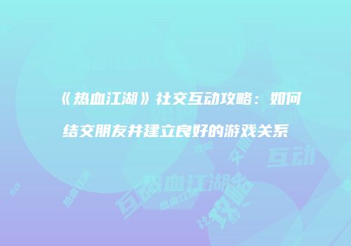 《热血江湖》社交互动攻略:如何结交朋友并建立良好的游戏关系