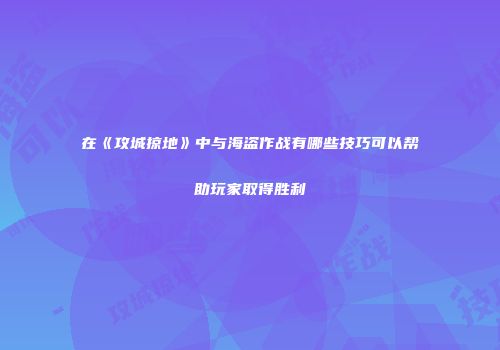 在《攻城掠地》中与海盗作战有哪些技巧可以帮助玩家取得胜利