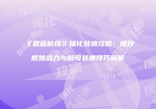 《碧蓝航线》强化装填攻略：提升舰娘战力与航母装填技巧解析