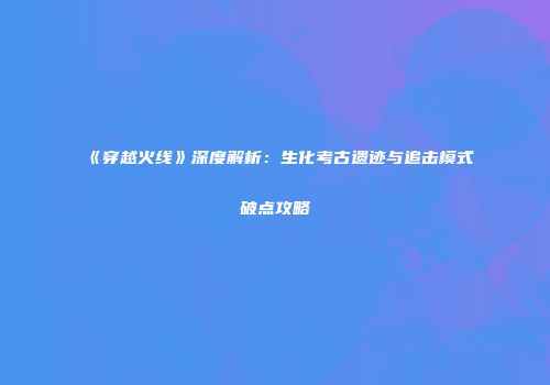 《穿越火线》深度解析：生化考古遗迹与追击模式破点攻略