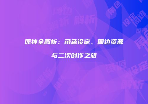 原神全解析：角色设定、周边资源与二次创作之旅