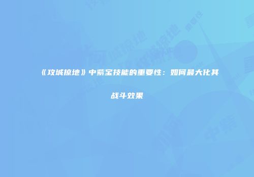《攻城掠地》中紫宝技能的重要性：如何最大化其战斗效果
