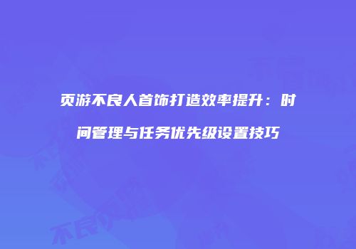 页游不良人首饰打造效率提升：时间管理与任务优先级设置技巧