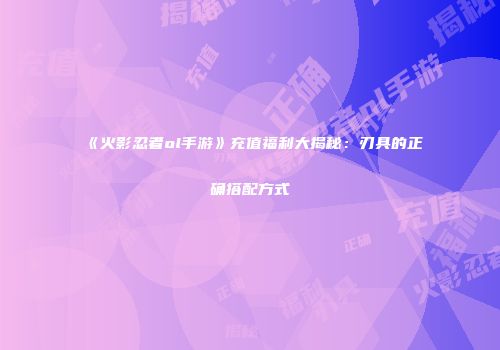 《火影忍者ol手游》充值福利大揭秘：刃具的正确搭配方式
