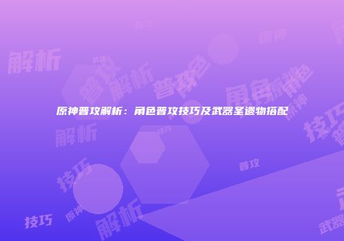 原神普攻解析：角色普攻技巧及武器圣遗物搭配