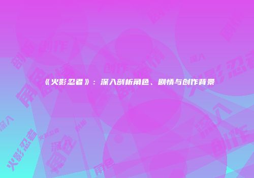 《火影忍者》：深入剖析角色、剧情与创作背景