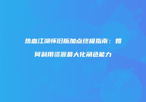 热血江湖怀旧版加点终极指南:如何利用资源最大化角色能力
