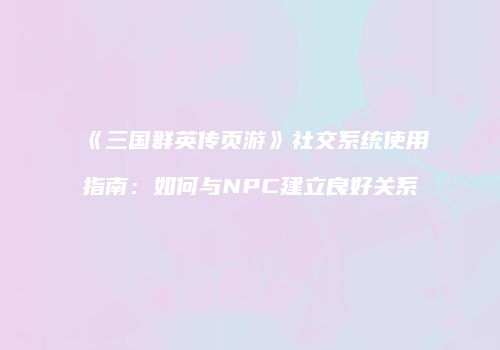 《三国群英传页游》社交系统使用指南：如何与NPC建立良好关系