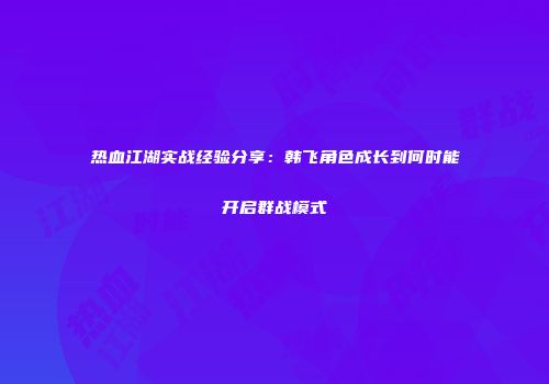 热血江湖实战经验分享：韩飞角色成长到何时能开启群战模式