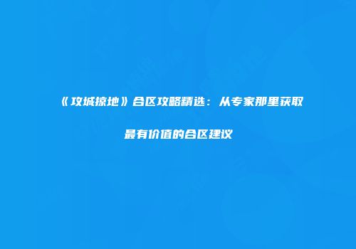 《攻城掠地》合区攻略精选：从专家那里获取最有价值的合区建议