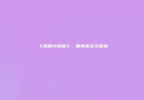 《戏精大侦探》：剧本杀社交新宠