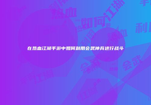 在热血江湖手游中如何利用会武神兵进行战斗