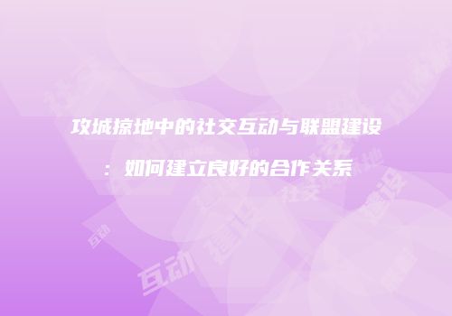 攻城掠地中的社交互动与联盟建设：如何建立良好的合作关系